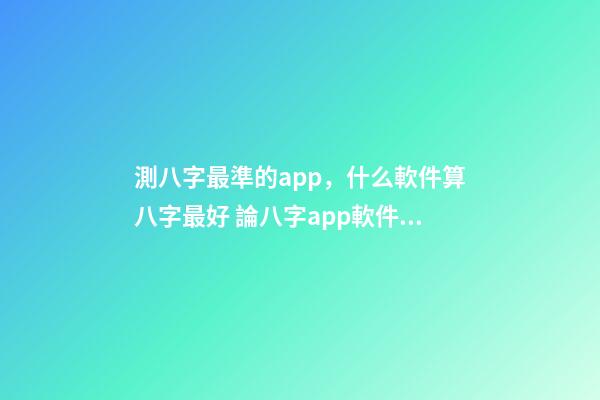測八字最準的app，什么軟件算八字最好 論八字app軟件下載，八字軟件哪個好，好用的八字軟件，八字軟件排-第1張-觀點-玄機派